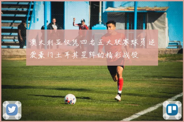 澳大利亚仅凭四名五大联赛球员逆袭豪门土耳其星阵的精彩战役