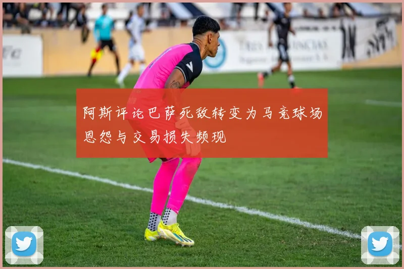 阿斯评论巴萨死敌转变为马竞球场恩怨与交易损失频现