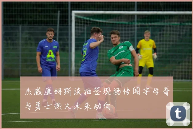 杰威廉姆斯谈抽签现场传闻字母哥与勇士热火未来动向