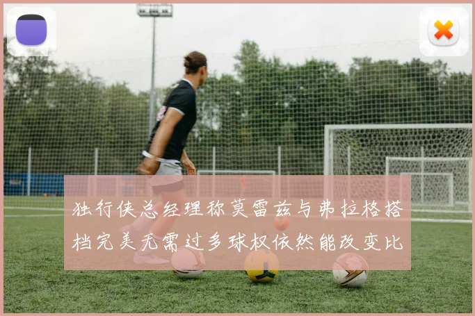 独行侠总经理称莫雷兹与弗拉格搭档完美无需过多球权依然能改变比赛局势