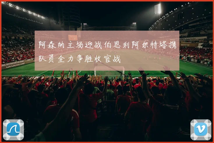 阿森纳主场迎战伯恩利阿尔特塔携队员全力争胜收官战