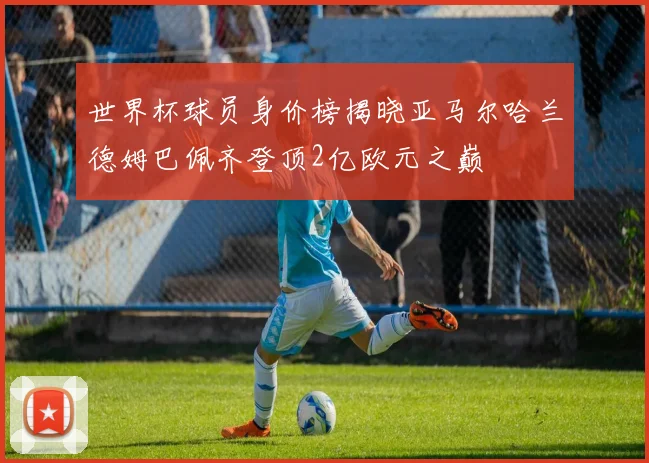 世界杯球员身价榜揭晓亚马尔哈兰德姆巴佩齐登顶2亿欧元之巅