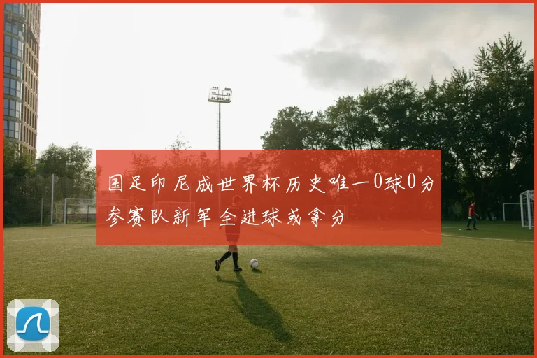 国足印尼成世界杯历史唯一0球0分参赛队新军全进球或拿分