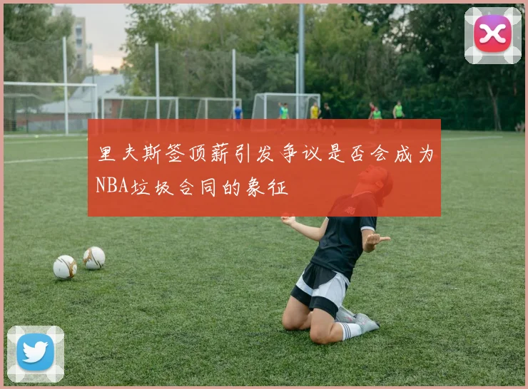 里夫斯签顶薪引发争议是否会成为NBA垃圾合同的象征