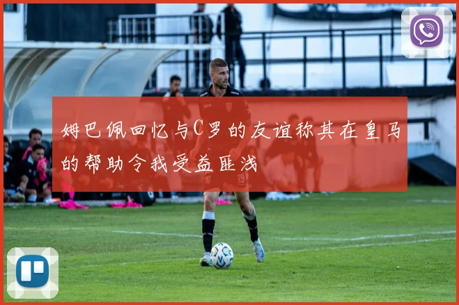姆巴佩回忆与C罗的友谊称其在皇马的帮助令我受益匪浅