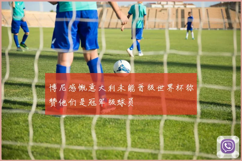 博尼感慨意大利未能晋级世界杯称赞他们是冠军级球员