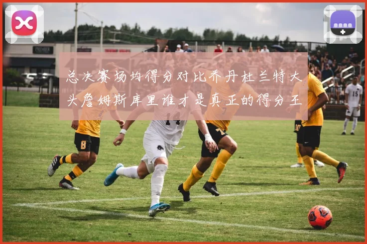 总决赛场均得分对比乔丹杜兰特大头詹姆斯库里谁才是真正的得分王