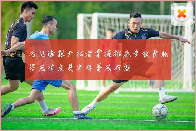 名记透露开拓者掌握雄鹿多枚首轮签或将交易字母哥或布朗