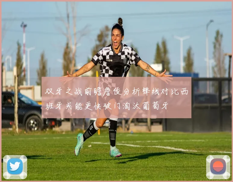 双牙之战前瞻詹俊分析锋线对比西班牙或能更快破门淘汰葡萄牙