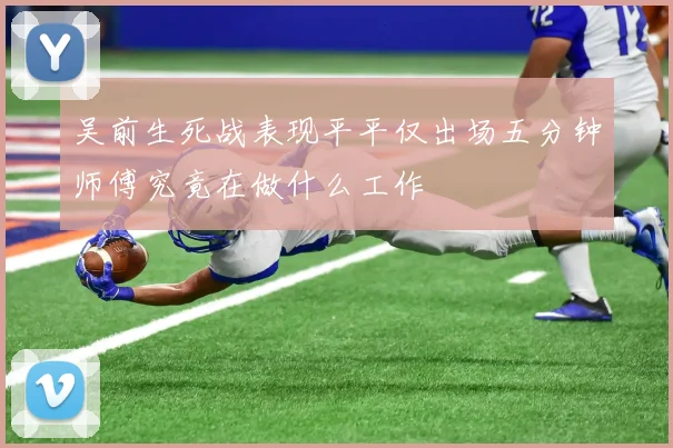 吴前生死战表现平平仅出场五分钟师傅究竟在做什么工作
