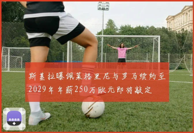 斯基拉曝佩莱格里尼与罗马续约至2029年年薪250万欧元即将敲定
