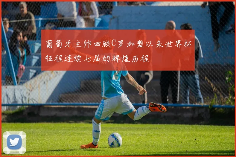 葡萄牙主帅回顾C罗加盟以来世界杯征程连续七届的辉煌历程