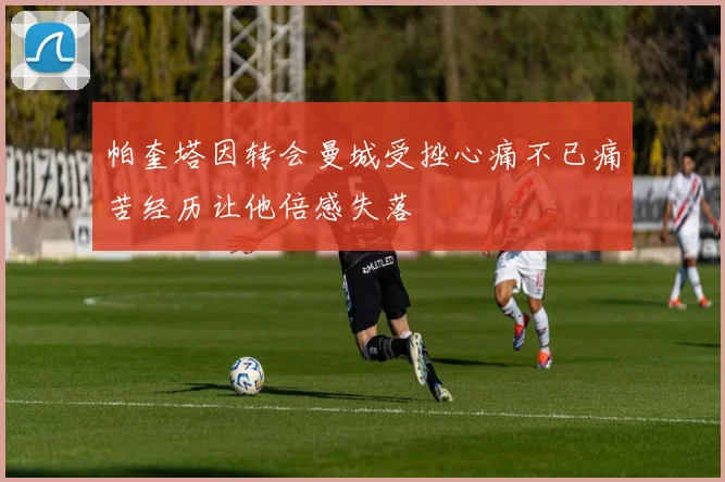 帕奎塔因转会曼城受挫心痛不已痛苦经历让他倍感失落