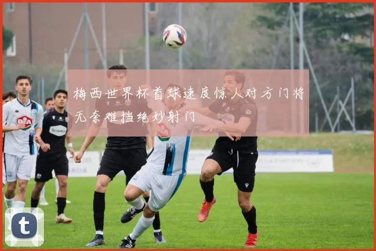 梅西世界杯首球速度惊人对方门将无奈难挡绝妙射门