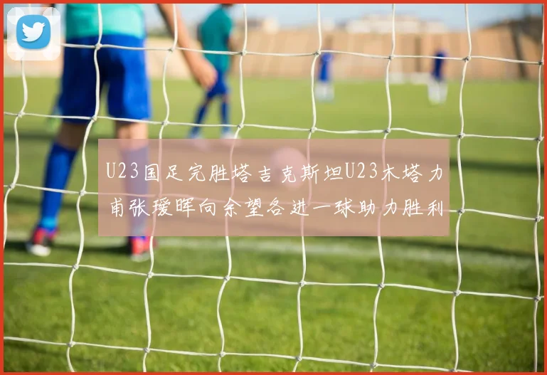 U23国足完胜塔吉克斯坦U23木塔力甫张瑷晖向余望各进一球助力胜利