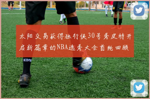 太阳交易获得独行侠30号秀皮特开启新篇章的NBA选秀大会首轮回顾